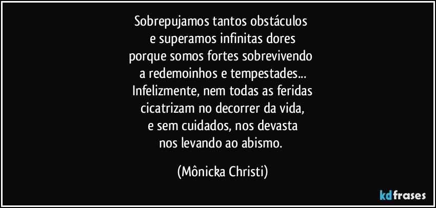 Sobrepujamos tantos obstáculos 
e superamos infinitas  dores
porque somos fortes sobrevivendo 
a redemoinhos e tempestades...
Infelizmente, nem todas as feridas
 cicatrizam no decorrer da vida, 
e sem cuidados, nos devasta
nos levando ao abismo. (Mônicka Christi)