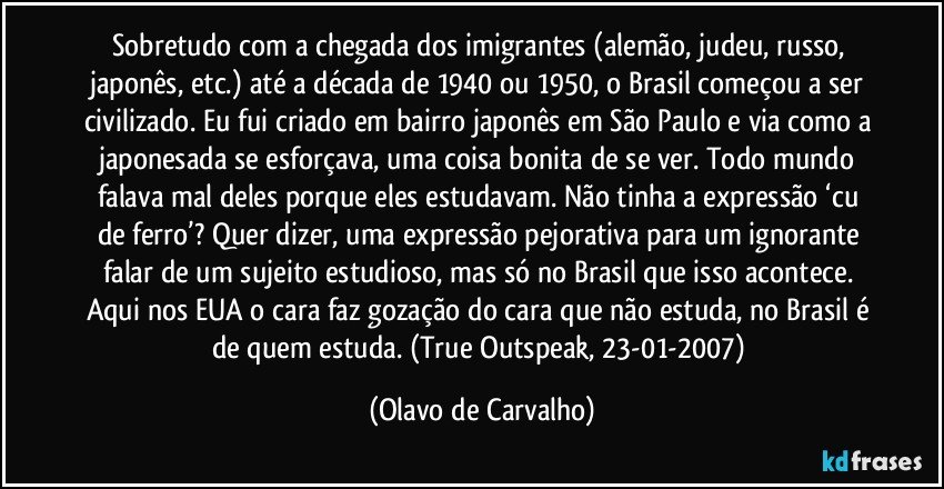 Sobretudo com a chegada dos imigrantes (alemão, judeu, russo, japonês, etc.) até a década de 1940 ou 1950, o Brasil começou a ser civilizado. Eu fui criado em bairro japonês em São Paulo e via como a japonesada se esforçava, uma coisa bonita de se ver. Todo mundo falava mal deles porque eles estudavam. Não tinha a expressão ‘cu de ferro’? Quer dizer, uma expressão pejorativa para um ignorante falar de um sujeito estudioso, mas só no Brasil que isso acontece. Aqui nos EUA o cara faz gozação do cara que não estuda, no Brasil é de quem estuda. (True Outspeak, 23-01-2007) (Olavo de Carvalho)