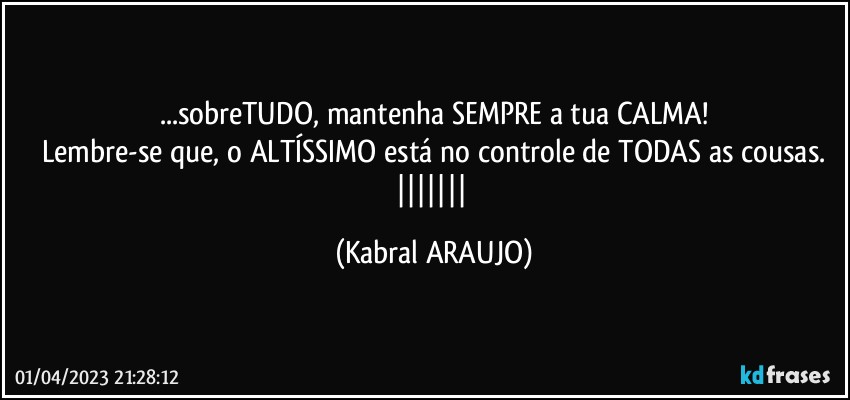 ...sobreTUDO, mantenha SEMPRE a tua CALMA!
Lembre-se que, o ALTÍSSIMO está no controle de TODAS as cousas.
||||||| (KABRAL ARAUJO)