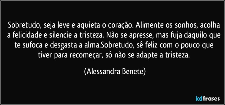 Sobretudo, seja leve e aquieta o coração. Alimente os sonhos, acolha a felicidade e silencie a tristeza. Não se apresse, mas fuja daquilo que te sufoca e desgasta a alma.Sobretudo, sê feliz com o pouco que tiver para recomeçar, só não se adapte a tristeza. (Alessandra Benete)