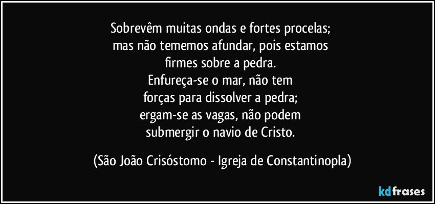 Sobrevêm muitas ondas e fortes procelas; 
mas não tememos afundar, pois estamos 
firmes sobre a pedra. 
Enfureça-se o mar, não tem 
forças para dissolver a pedra; 
ergam-se as vagas, não podem 
submergir o navio de Cristo. (São João Crisóstomo - Igreja de Constantinopla)