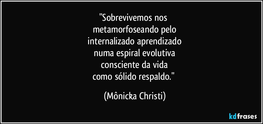 "Sobrevivemos nos 
metamorfoseando pelo
 internalizado aprendizado 
numa espiral evolutiva
 consciente da vida 
como sólido respaldo." (Mônicka Christi)