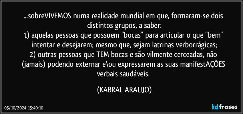 ...sobreVIVEMOS numa realidade mundial em que, formaram-se dois distintos grupos, a saber:
1) aquelas pessoas que possuem  "bocas" para articular o que "bem" intentar e desejarem; mesmo que, sejam latrinas verborrágicas;
2) outras pessoas que TEM bocas e são vilmente cerceadas, não (jamais) podendo externar e\ou expressarem as suas manifestAÇÕES verbais saudáveis. (KABRAL ARAUJO)