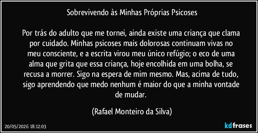 Sobrevivendo às Minhas Próprias Psicoses

Por trás do adulto que me tornei, ainda existe uma criança que clama por cuidado. Minhas psicoses mais dolorosas continuam vivas no meu consciente, e a escrita virou meu único refúgio; o eco de uma alma que grita que essa criança, hoje encolhida em uma bolha, se recusa a morrer. Sigo na espera de mim mesmo. Mas, acima de tudo, sigo aprendendo que medo nenhum é maior do que a minha vontade de mudar. (Rafael Monteiro da Silva)