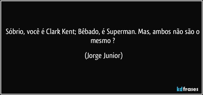 Sóbrio, você é Clark Kent; Bêbado, é Superman. Mas, ambos não são o mesmo ? (Jorge Junior)