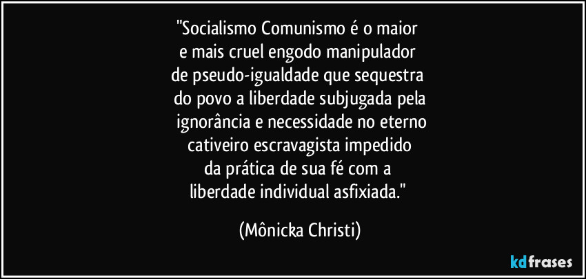"Socialismo/Comunismo é o maior
e mais cruel engodo manipulador
de pseudo-igualdade que sequestra
do povo a liberdade subjugada pela
ignorância e necessidade no eterno
cativeiro escravagista impedido
da prática de sua fé com a
liberdade individual asfixiada." (Mônicka Christi)