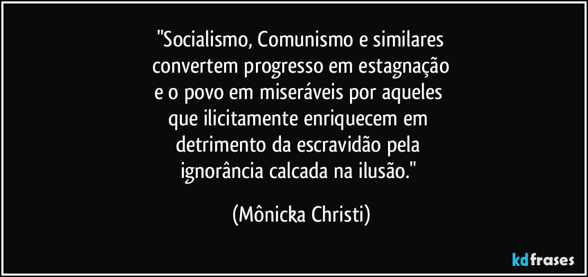 "Socialismo,  Comunismo e similares
  convertem progresso em estagnação 
e o povo em miseráveis por aqueles 
que ilicitamente enriquecem em 
detrimento da escravidão pela 
ignorância calcada na ilusão." (Mônicka Christi)