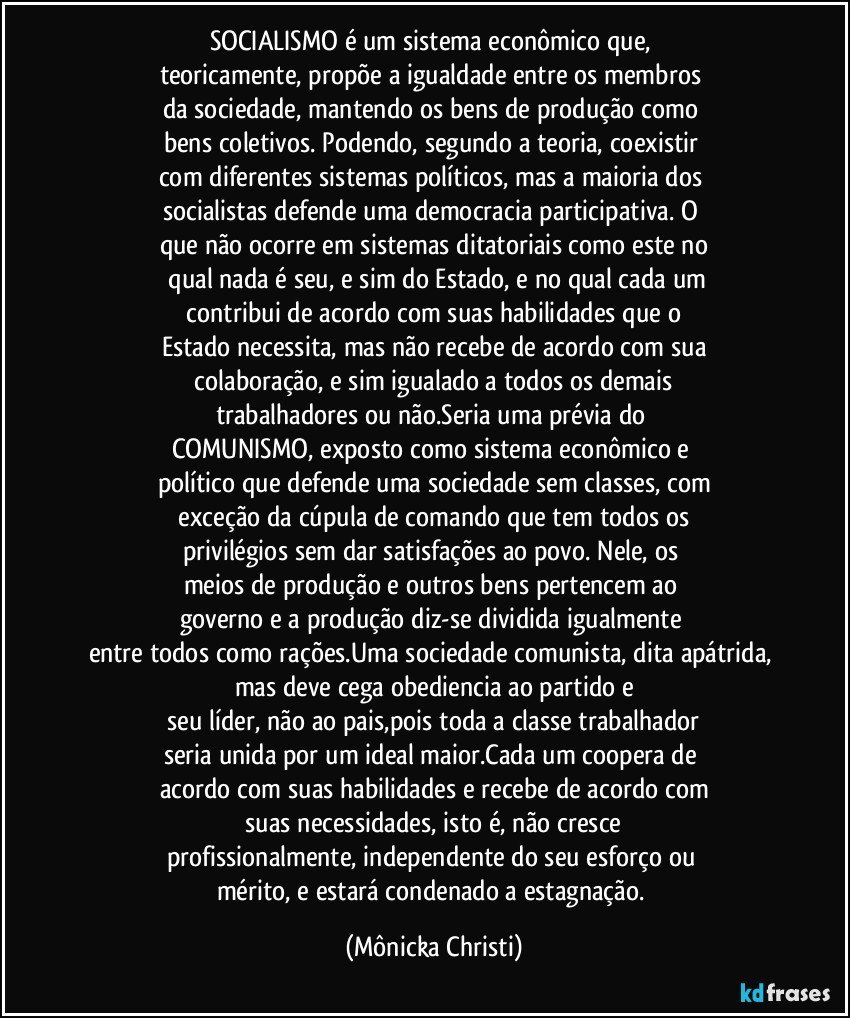 SOCIALISMO é um sistema econômico que, 
teoricamente, propõe a igualdade entre os membros 
da sociedade, mantendo os bens de produção como 
bens coletivos. Podendo, segundo a teoria, coexistir 
com diferentes sistemas políticos, mas a maioria dos 
socialistas defende uma democracia participativa. O 
que não ocorre em sistemas ditatoriais como este no
 qual nada é seu, e sim do Estado, e no qual cada um
 contribui de acordo com suas habilidades que o 
Estado necessita, mas não recebe de acordo com sua
 colaboração, e sim igualado a todos os demais 
trabalhadores ou não.Seria uma prévia do 
COMUNISMO, exposto como sistema econômico e 
político que defende uma sociedade sem classes, com
 exceção da cúpula de comando que tem todos os 
privilégios sem dar satisfações ao povo. Nele, os 
meios de produção e outros bens pertencem ao 
governo e a produção diz-se dividida igualmente 
entre todos como rações.Uma sociedade comunista, dita apátrida, mas deve cega obediencia ao partido e
 seu líder, não ao pais,pois toda a classe trabalhador 
seria unida por um ideal maior.Cada um coopera de 
acordo com suas habilidades e recebe de acordo com
 suas necessidades, isto é, não cresce 
profissionalmente, independente do seu esforço ou 
mérito, e estará condenado a estagnação. (Mônicka Christi)