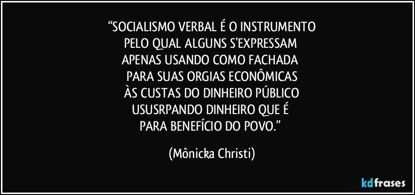 “SOCIALISMO VERBAL É O INSTRUMENTO
PELO QUAL ALGUNS S'EXPRESSAM 
APENAS USANDO COMO FACHADA 
PARA SUAS ORGIAS ECONÔMICAS
 ÀS CUSTAS DO DINHEIRO PÚBLICO 
USUSRPANDO DINHEIRO QUE É 
PARA BENEFÍCIO DO POVO.” (Mônicka Christi)