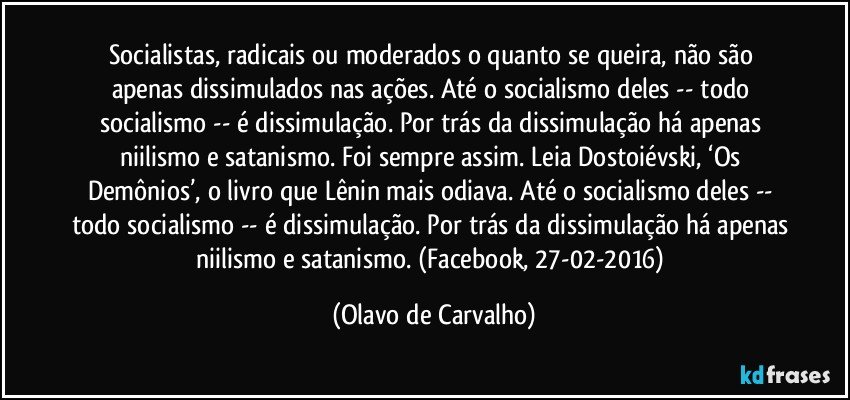 Socialistas, radicais ou moderados o quanto se queira, não são apenas dissimulados nas ações. Até o socialismo deles -- todo socialismo -- é dissimulação. Por trás da dissimulação há apenas niilismo e satanismo. Foi sempre assim. Leia Dostoiévski, ‘Os Demônios’, o livro que Lênin mais odiava. Até o socialismo deles -- todo socialismo -- é dissimulação. Por trás da dissimulação há apenas niilismo e satanismo. (Facebook, 27-02-2016) (Olavo de Carvalho)