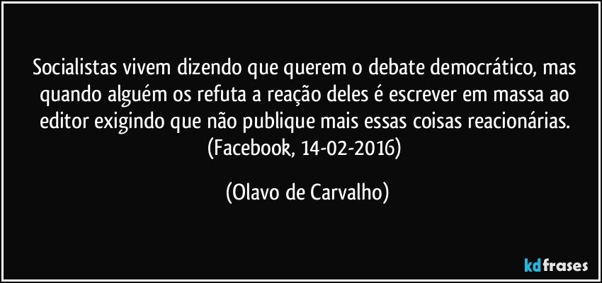 Socialistas vivem dizendo que querem o debate democrático, mas quando alguém os refuta a reação deles é escrever em massa ao editor exigindo que não publique mais essas coisas reacionárias. (Facebook, 14-02-2016) (Olavo de Carvalho)