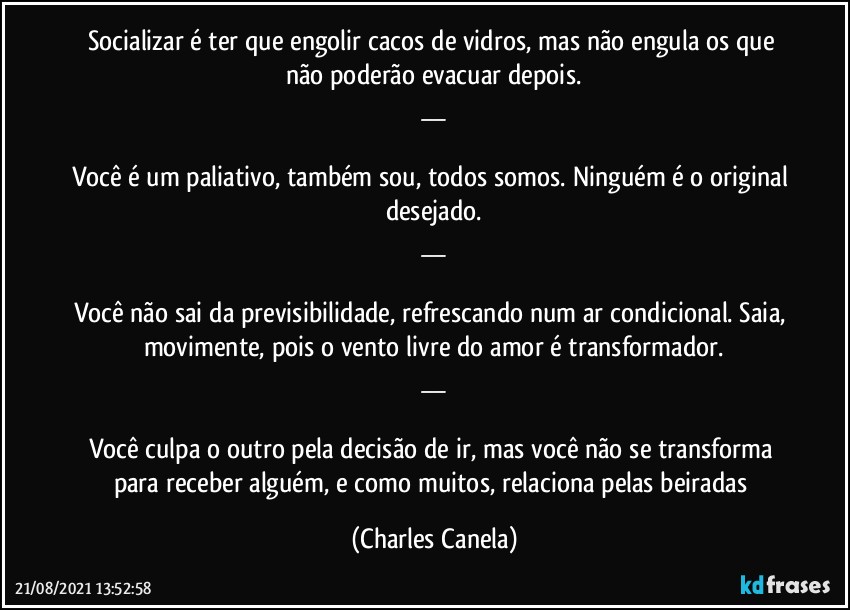 Socializar é ter que engolir cacos de vidros, mas não engula os que não poderão evacuar depois.
__

Você é um paliativo, também sou, todos somos. Ninguém é o original desejado.
__

Você não sai da previsibilidade, refrescando num ar condicional. Saia, movimente, pois o vento livre do amor é transformador.
__

Você culpa o outro pela decisão de ir, mas você não se transforma para receber alguém, e como muitos, relaciona pelas beiradas (Charles Canela)