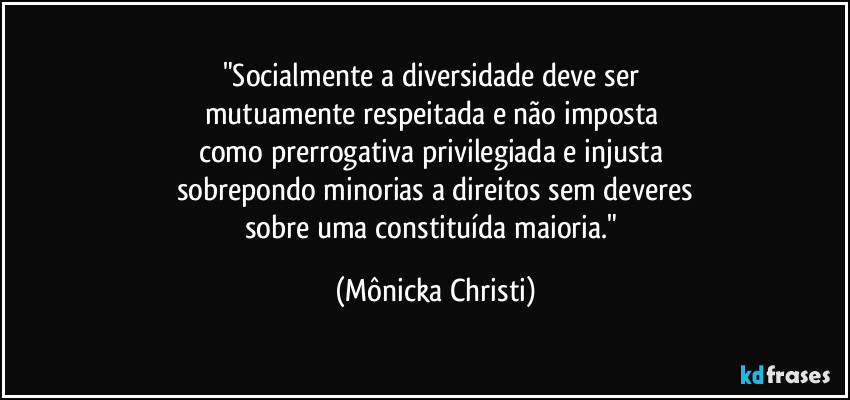 "Socialmente a diversidade deve ser 
mutuamente respeitada e não imposta 
como prerrogativa privilegiada e injusta 
sobrepondo minorias a direitos sem deveres
sobre uma constituída maioria." (Mônicka Christi)