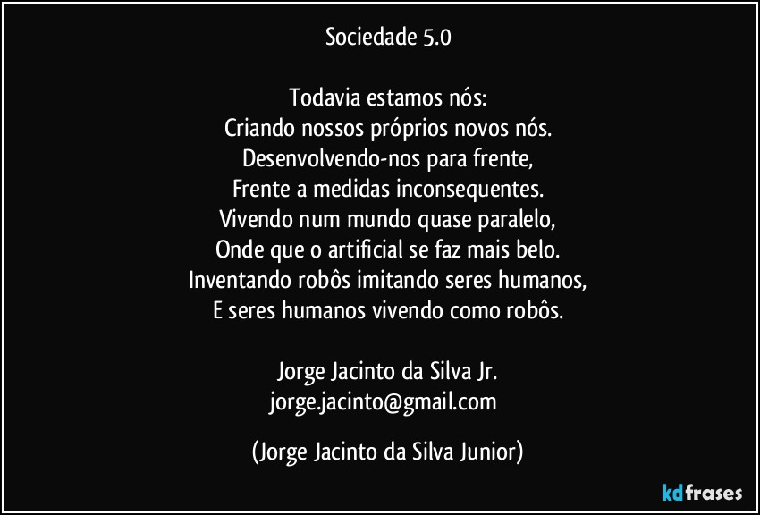 Sociedade 5.0

Todavia estamos nós:
Criando nossos próprios novos nós.
Desenvolvendo-nos para frente,
Frente a medidas inconsequentes.
Vivendo num mundo quase paralelo,
Onde que o artificial se faz mais belo.
Inventando robôs imitando seres humanos,
E seres humanos vivendo como robôs.

Jorge Jacinto da Silva Jr.
jorge.jacinto@gmail.com (Jorge Jacinto da Silva Junior)