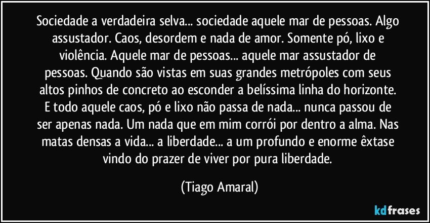 Sociedade a verdadeira selva... sociedade aquele mar de pessoas. Algo assustador. Caos, desordem e nada de amor. Somente pó, lixo e violência. Aquele mar de pessoas... aquele mar assustador de pessoas. Quando são vistas em suas grandes metrópoles com seus altos pinhos de concreto ao esconder a belíssima linha do horizonte. E todo aquele caos, pó e lixo não passa de nada... nunca passou de ser apenas nada. Um nada que em mim corrói por dentro a alma. Nas matas densas a vida... a liberdade... a um profundo e enorme êxtase vindo do prazer de viver por pura liberdade. (Tiago Amaral)