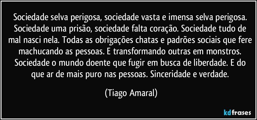 Sociedade selva perigosa, sociedade vasta e imensa selva perigosa. Sociedade uma prisão, sociedade falta coração. Sociedade tudo de mal nasci nela. Todas as obrigações chatas e padrões sociais que fere machucando as pessoas. E transformando outras em monstros. Sociedade o mundo doente que fugir em busca de liberdade. E do que ar de mais puro nas pessoas. Sinceridade e verdade. (Tiago Amaral)