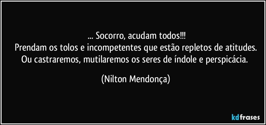 ⁠... Socorro, acudam todos!!!
Prendam os tolos e incompetentes que estão repletos de atitudes.
Ou castraremos, mutilaremos os seres de índole e perspicácia. (Nilton Mendonça)