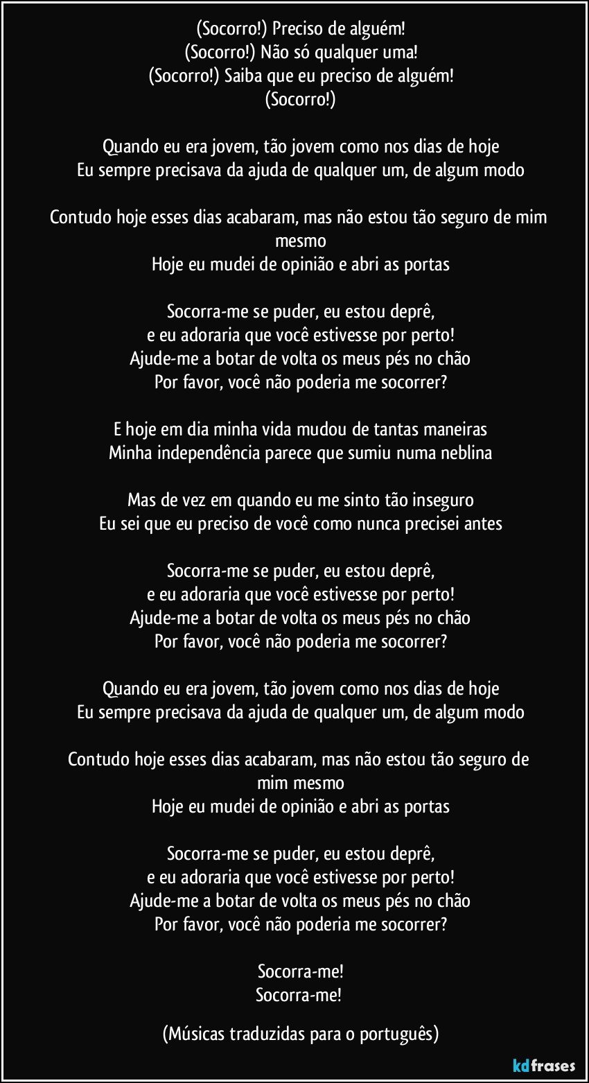 (Socorro!) Preciso de alguém!
(Socorro!) Não só qualquer uma!
(Socorro!) Saiba que eu preciso de alguém!
(Socorro!)

Quando eu era jovem, tão jovem como nos dias de hoje
Eu sempre precisava da ajuda de qualquer um, de algum modo

Contudo hoje esses dias acabaram, mas não estou tão seguro de mim mesmo
Hoje eu mudei de opinião e abri as portas

Socorra-me se puder, eu estou deprê,
e eu adoraria que você estivesse por perto!
Ajude-me a botar de volta os meus pés no chão
Por favor, você não poderia me socorrer?

E hoje em dia minha vida mudou de tantas maneiras
Minha independência parece que sumiu numa neblina

Mas de vez em quando eu me sinto tão inseguro
Eu sei que eu preciso de você como nunca precisei antes

Socorra-me se puder, eu estou deprê,
e eu adoraria que você estivesse por perto!
Ajude-me a botar de volta os meus pés no chão
Por favor, você não poderia me socorrer?

Quando eu era jovem, tão jovem como nos dias de hoje
Eu sempre precisava da ajuda de qualquer um, de algum modo

Contudo hoje esses dias acabaram, mas não estou tão seguro de mim mesmo
Hoje eu mudei de opinião e abri as portas

Socorra-me se puder, eu estou deprê,
e eu adoraria que você estivesse por perto!
Ajude-me a botar de volta os meus pés no chão
Por favor, você não poderia me socorrer?

Socorra-me!
Socorra-me! (Músicas traduzidas para o português)