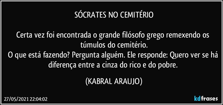 SÓCRATES NO CEMITÉRIO

Certa vez foi encontrada o grande filósofo grego remexendo os túmulos do cemitério.
O que está fazendo? Pergunta alguém. Ele responde: Quero ver se há diferença entre a cinza do rico e do pobre. (KABRAL ARAUJO)
