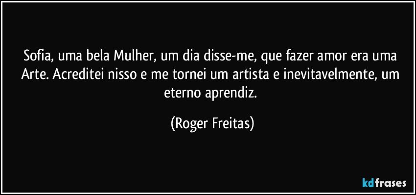 Sofia, uma bela Mulher, um dia disse-me, que fazer amor era uma Arte. Acreditei nisso e me tornei um artista e inevitavelmente, um eterno aprendiz. (Roger Freitas)