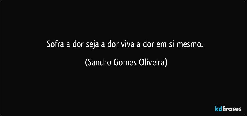 Sofra a dor seja a dor viva a dor em si mesmo. (Sandro Gomes Oliveira)