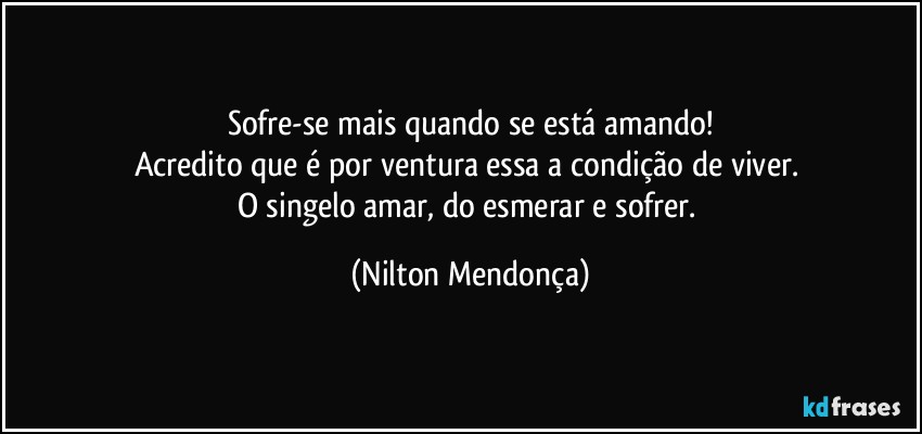 Sofre-se mais quando se está amando!
Acredito que é por ventura essa a condição de viver. 
O singelo amar, do esmerar e sofrer. (Nilton Mendonça)