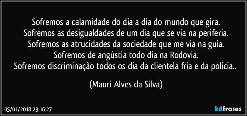 Sofremos a calamidade do dia a dia do mundo que gira.
Sofremos as desigualdades de um dia que se via na periferia.
Sofremos as atrucidades da sociedade que  me via na guia.
Sofremos de angústia todo dia na Rodovia.
Sofremos discriminação todos os dia da  clientela fria e da policia.. (Mauri Alves da Silva)