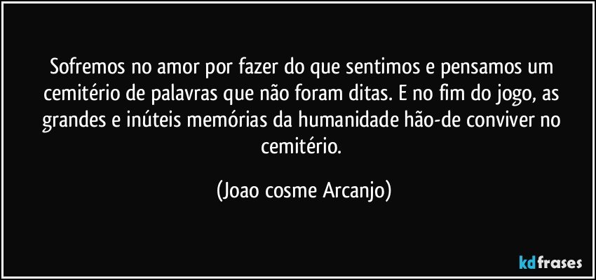 Sofremos no amor por fazer do que sentimos e pensamos um cemitério de palavras que não foram ditas. E no fim do jogo, as grandes e inúteis memórias da humanidade hão-de conviver no cemitério. (Joao cosme Arcanjo)