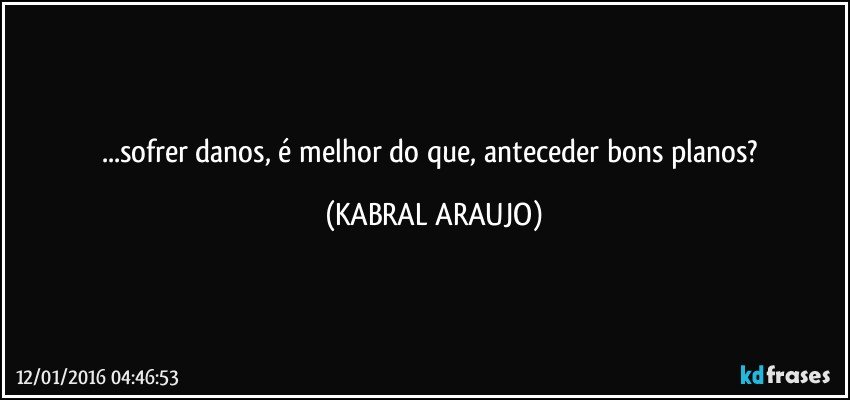 ...sofrer danos, é melhor do que, anteceder bons planos? (KABRAL ARAUJO)