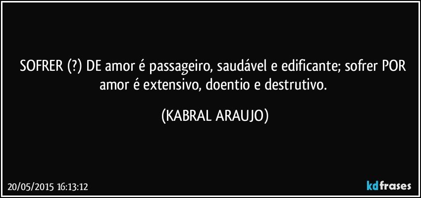 SOFRER (?) DE amor é passageiro, saudável e edificante; sofrer POR amor é extensivo, doentio e destrutivo. (KABRAL ARAUJO)