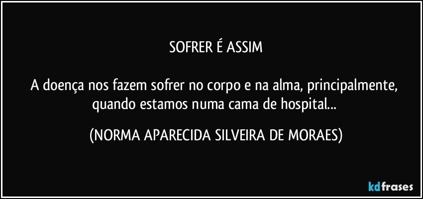 SOFRER É ASSIM

A doença nos fazem sofrer no corpo e na alma, principalmente, quando estamos numa cama de hospital... (NORMA APARECIDA SILVEIRA DE MORAES)