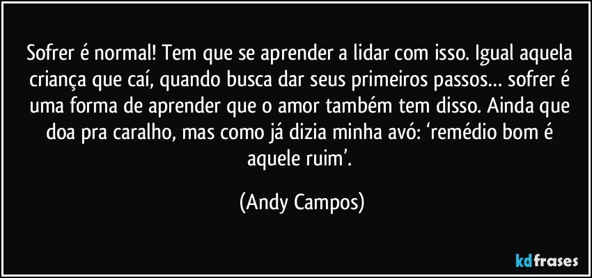 Sofrer é normal! Tem que se aprender a lidar com isso. Igual aquela criança que caí, quando busca dar seus primeiros passos… sofrer é uma forma de aprender que o amor também tem disso. Ainda que doa pra caralho, mas como já dizia minha avó: ‘remédio bom é aquele ruim’. (Andy Campos)