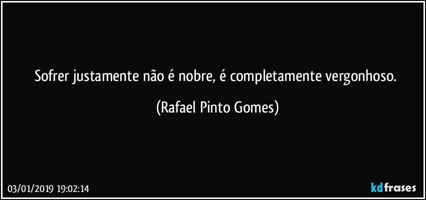 Sofrer justamente não é nobre,  é completamente vergonhoso. (Rafael Pinto Gomes)