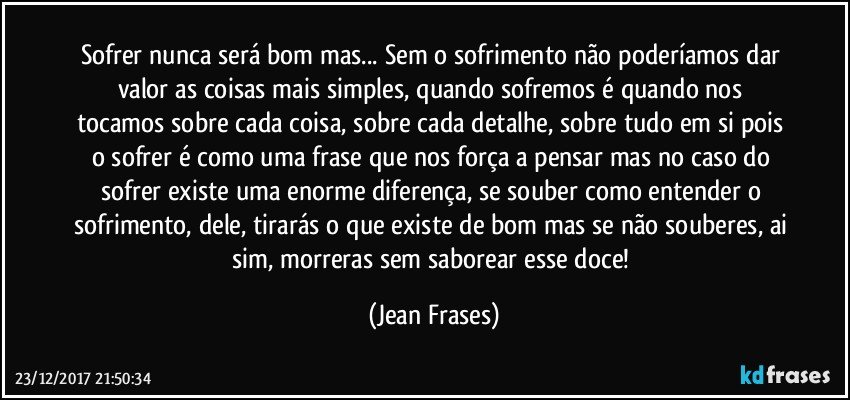 Sofrer nunca será bom mas... Sem o sofrimento não poderíamos dar valor as coisas mais simples, quando sofremos é quando nos tocamos sobre cada coisa, sobre cada detalhe, sobre tudo em si pois o sofrer é como uma frase que nos força a pensar mas no caso do sofrer existe uma enorme diferença, se souber como entender o sofrimento, dele, tirarás o que existe de bom mas se não souberes, ai sim, morreras sem saborear esse doce! (Jean Frases)