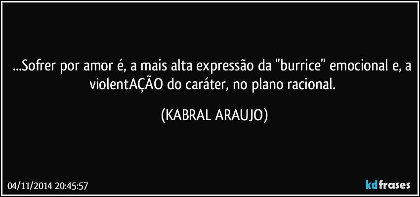 ...Sofrer por amor é, a mais alta expressão da "burrice" emocional e, a violentAÇÃO do caráter, no plano racional. (KABRAL ARAUJO)