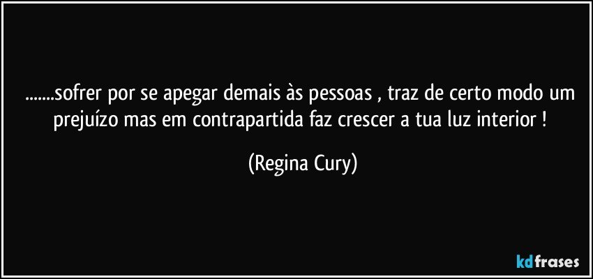 ...sofrer por se  apegar  demais às pessoas , traz de certo modo um prejuízo mas em contrapartida  faz crescer a tua  luz  interior ! (Regina Cury)