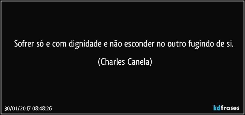 Sofrer só e com dignidade e não esconder no outro fugindo de si. (Charles Canela)