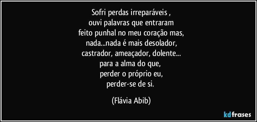 Sofri perdas irreparáveis ,
ouvi palavras que entraram
feito punhal no meu coração mas,
nada...nada é mais desolador,
castrador, ameaçador, dolente...
para a alma do que, 
perder o próprio eu,
perder-se de si. (Flávia Abib)