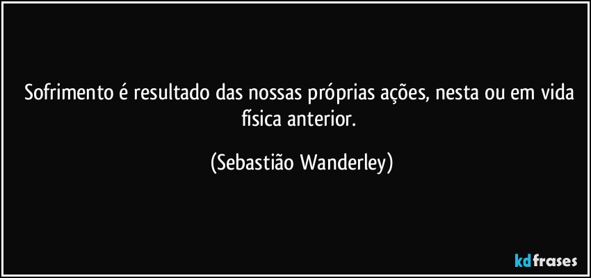 Sofrimento é resultado das nossas próprias ações, nesta ou em vida física anterior. (Sebastião Wanderley)