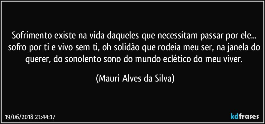 Sofrimento existe na vida daqueles que necessitam passar por ele... sofro por ti e vivo sem ti, oh solidão que rodeia meu ser, na janela do querer, do sonolento sono do mundo eclético do meu viver. (Mauri Alves da Silva)