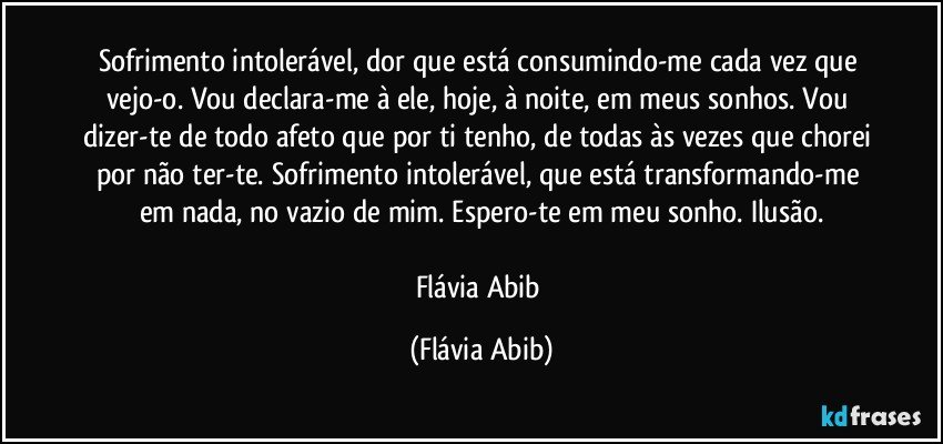 Sofrimento intolerável, dor que está consumindo-me cada vez que vejo-o. Vou declara-me à ele, hoje, à noite, em meus sonhos. Vou dizer-te de todo afeto que por ti tenho, de todas às vezes que chorei por não ter-te. Sofrimento intolerável, que está transformando-me em nada, no vazio de mim. Espero-te em meu sonho. Ilusão.

Flávia Abib (Flávia Abib)