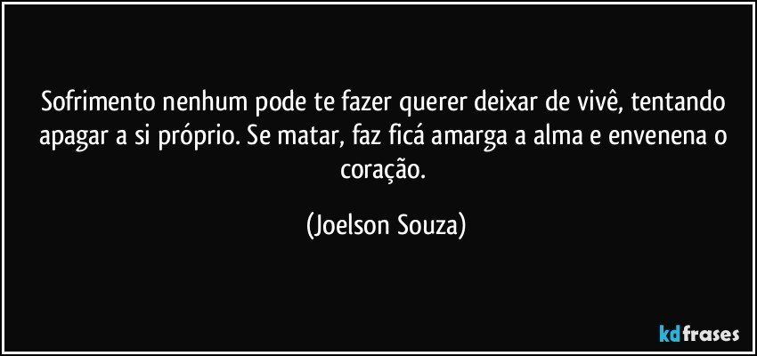 Sofrimento nenhum pode te fazer querer deixar de vivê, tentando apagar a si próprio. Se matar, faz ficá amarga a alma e envenena o coração. (Joelson Souza)