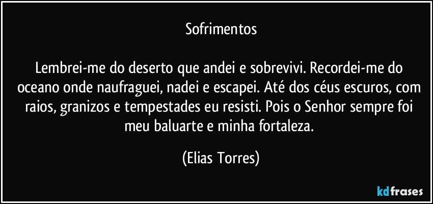 Sofrimentos

Lembrei-me do deserto que andei e sobrevivi. Recordei-me do oceano onde naufraguei, nadei e escapei. Até dos céus escuros, com raios, granizos e tempestades eu resisti. Pois o Senhor sempre foi meu baluarte e minha fortaleza. (Elias Torres)