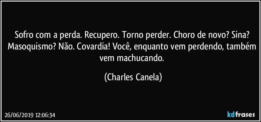 Sofro com a perda. Recupero. Torno perder. Choro de novo? Sina? Masoquismo? Não. Covardia! Você, enquanto vem perdendo, também vem machucando. (Charles Canela)