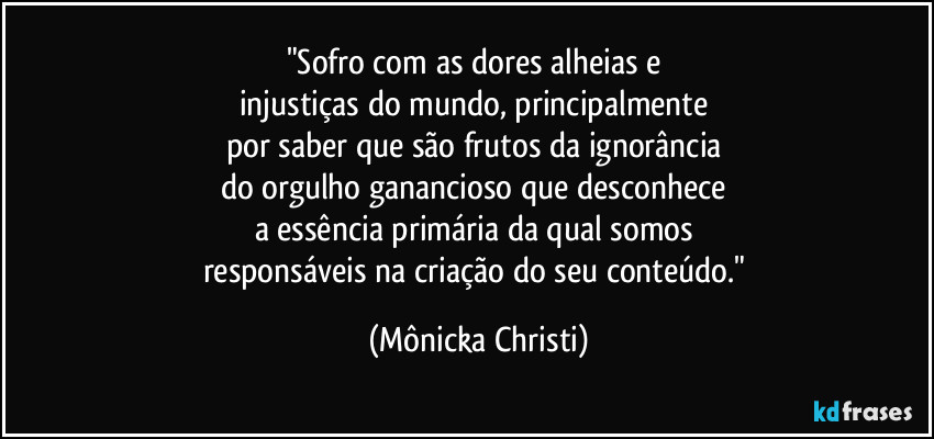 "Sofro com as dores alheias e 
injustiças do mundo, principalmente 
por saber que são frutos da ignorância 
do orgulho ganancioso que desconhece 
a essência primária da qual somos 
responsáveis na criação do seu conteúdo." (Mônicka Christi)