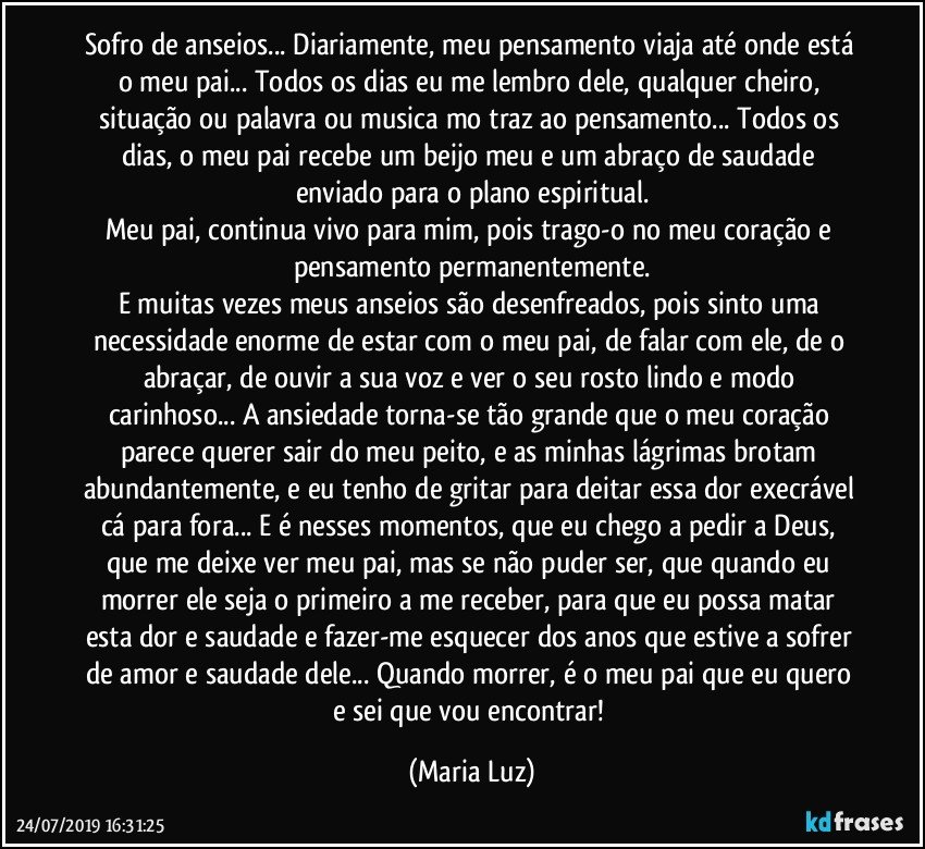 Sofro de anseios... Diariamente, meu pensamento viaja até onde está o meu pai... Todos os dias eu me lembro dele, qualquer cheiro, situação ou palavra ou musica mo traz ao pensamento... Todos os dias, o meu pai recebe um beijo meu e um abraço de saudade enviado para o plano espiritual.
Meu pai, continua vivo para mim, pois trago-o no meu coração e pensamento permanentemente.
E muitas vezes meus anseios são desenfreados, pois sinto uma necessidade enorme de estar com o meu pai, de falar com ele, de o abraçar, de ouvir a sua voz e ver o seu rosto lindo e modo carinhoso... A ansiedade torna-se tão grande que o meu coração parece querer sair do meu peito, e as minhas lágrimas brotam abundantemente, e eu tenho de gritar para deitar essa dor execrável cá para fora... E é nesses momentos, que eu chego a pedir a Deus, que me deixe ver meu pai, mas se não puder ser, que quando eu morrer ele seja o primeiro a me receber, para que eu possa matar esta dor e saudade e fazer-me esquecer dos anos que estive a sofrer de amor e saudade dele... Quando morrer, é o meu pai que eu quero e sei que vou encontrar! (Maria Luz)