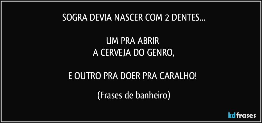 SOGRA DEVIA NASCER COM 2 DENTES...

UM PRA ABRIR 
A CERVEJA DO GENRO,

E OUTRO PRA DOER PRA CARALHO! (Frases de banheiro)