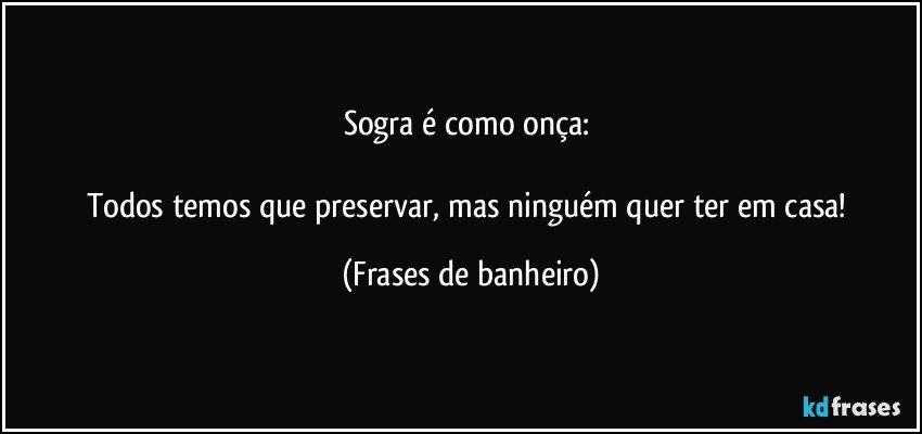 Sogra é como onça: 

Todos temos que preservar, mas ninguém quer ter em casa! (Frases de banheiro)