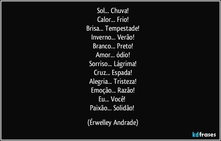 Sol... Chuva!
Calor... Frio!
Brisa... Tempestade!
Inverno... Verão!
Branco... Preto!
Amor... ódio!
Sorriso... Lágrima!
Cruz... Espada!
Alegria... Tristeza!
Emoção... Razão!
Eu... Você! 
Paixão... Solidão! (Érwelley Andrade)