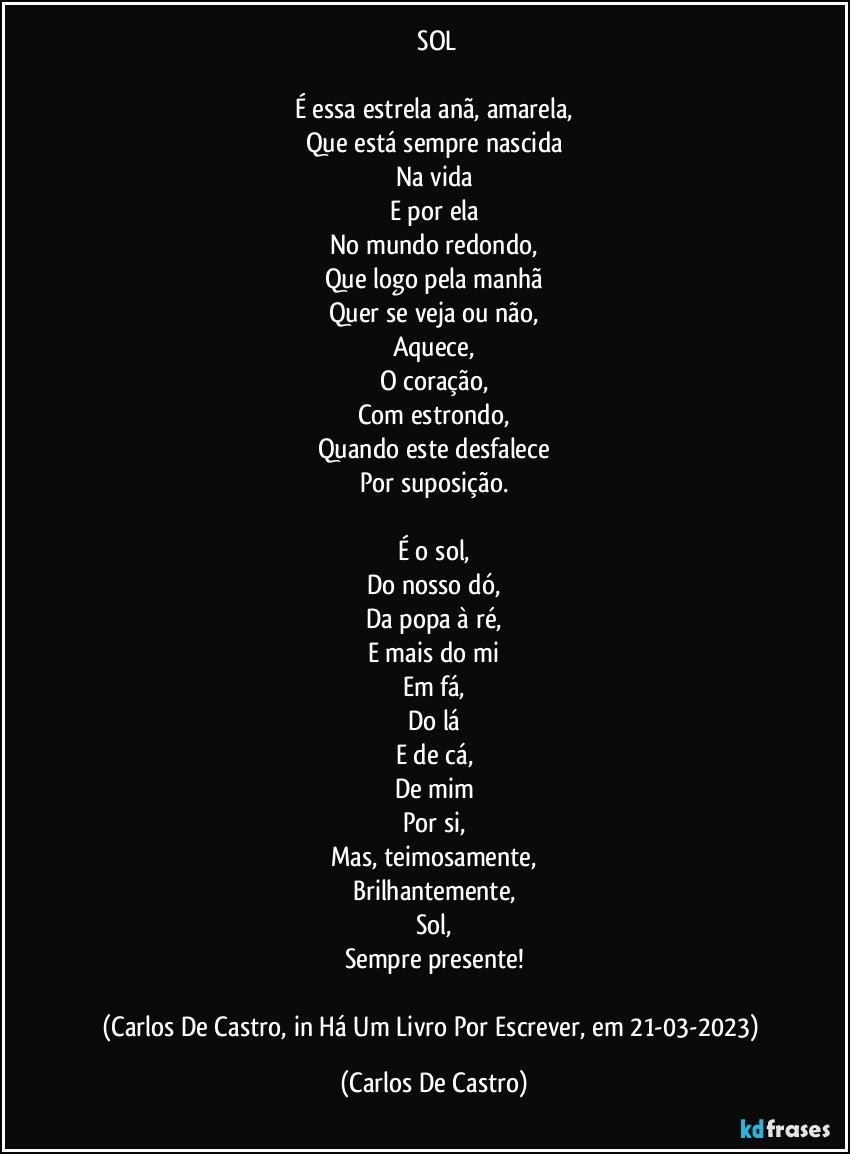 ⁠SOL

É essa estrela anã, amarela,
Que está sempre nascida
Na vida
E por ela
No mundo redondo,
Que logo pela manhã
Quer se veja ou não,
Aquece,
O coração,
Com estrondo,
Quando este desfalece
Por suposição.

É o sol,
Do nosso dó,
Da popa à ré,
E mais do mi
Em fá,
Do lá
E de cá,
De mim
Por si,
Mas, teimosamente,
Brilhantemente,
Sol,
Sempre presente!

(Carlos De Castro, in Há Um Livro Por Escrever, em 21-03-2023) (Carlos De Castro)